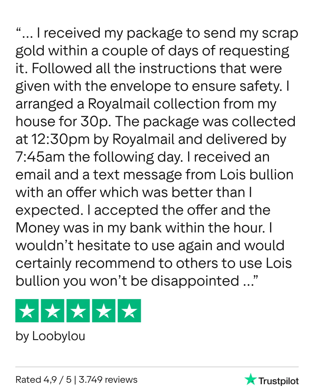 Scrap gold. Absolutely first class service from start to finish. I received my package to send my scrap gold within a couple of days of requesting it. Followed all the instructions that were given with the envelope to ensure safety. I arranged a Royalmail collection from my house for 30p. The package was collected at 12:30pm by Royalmail and delivered by 7:45am the following day. I received an email and a text message from Lois bullion with an offer which was better than I expected. I accepted the offer and the Money was in my bank within the hour. I wouldn’t hesitate to use again and would certainly recommend to others to use Lois bullion you won’t be disappointed. Loobylou 11th February 2026
